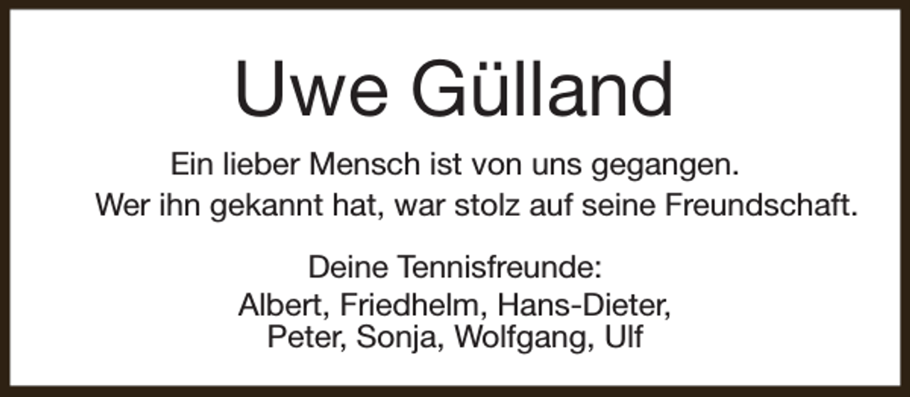 <p>Uwe Gülland<br />Ein lieber Mensch ist von uns gegangen.<br />Wer ihn gekannt hat, war stolz auf seine Freundschaft.<br />Deine Tennisfreunde:<br />Albert, Friedhelm, Hans-Dieter,<br />Peter, Sonja, Wolfgang, Ulf</p>