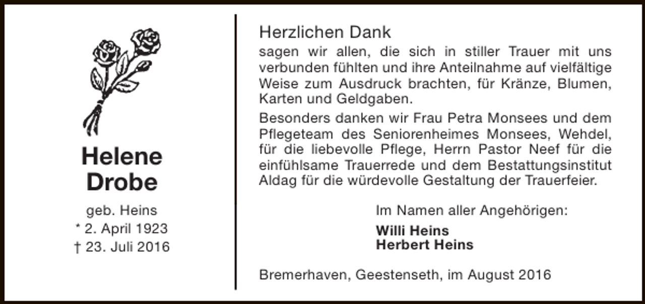 <p>Herzlichen Dank</p><p>Helene<br />Drobe<br />geb. Heins<br />* 2. April 1923<br />† 23. Juli 2016</p><p>sagen wir allen, die sich in stiller Trauer mit uns<br />verbunden fühlten und ihre Anteilnahme auf vielfältige<br />Weise zum Ausdruck brachten, für Kränze, Blumen,<br />Karten und Geldgaben.<br />Besonders danken wir Frau Petra Monsees und dem<br />Pflegeteam des Seniorenheimes Monsees, Wehdel,<br />für die liebevolle Pflege, Herrn Pastor Neef für die<br />einfühlsame Trauerrede und dem Bestattungsinstitut<br />Aldag für die würdevolle Gestaltung der Trauerfeier.<br />Im Namen aller Angehörigen:<br />Willi Heins<br />Herbert Heins<br />Bremerhaven, Geestenseth, im August 2016</p>