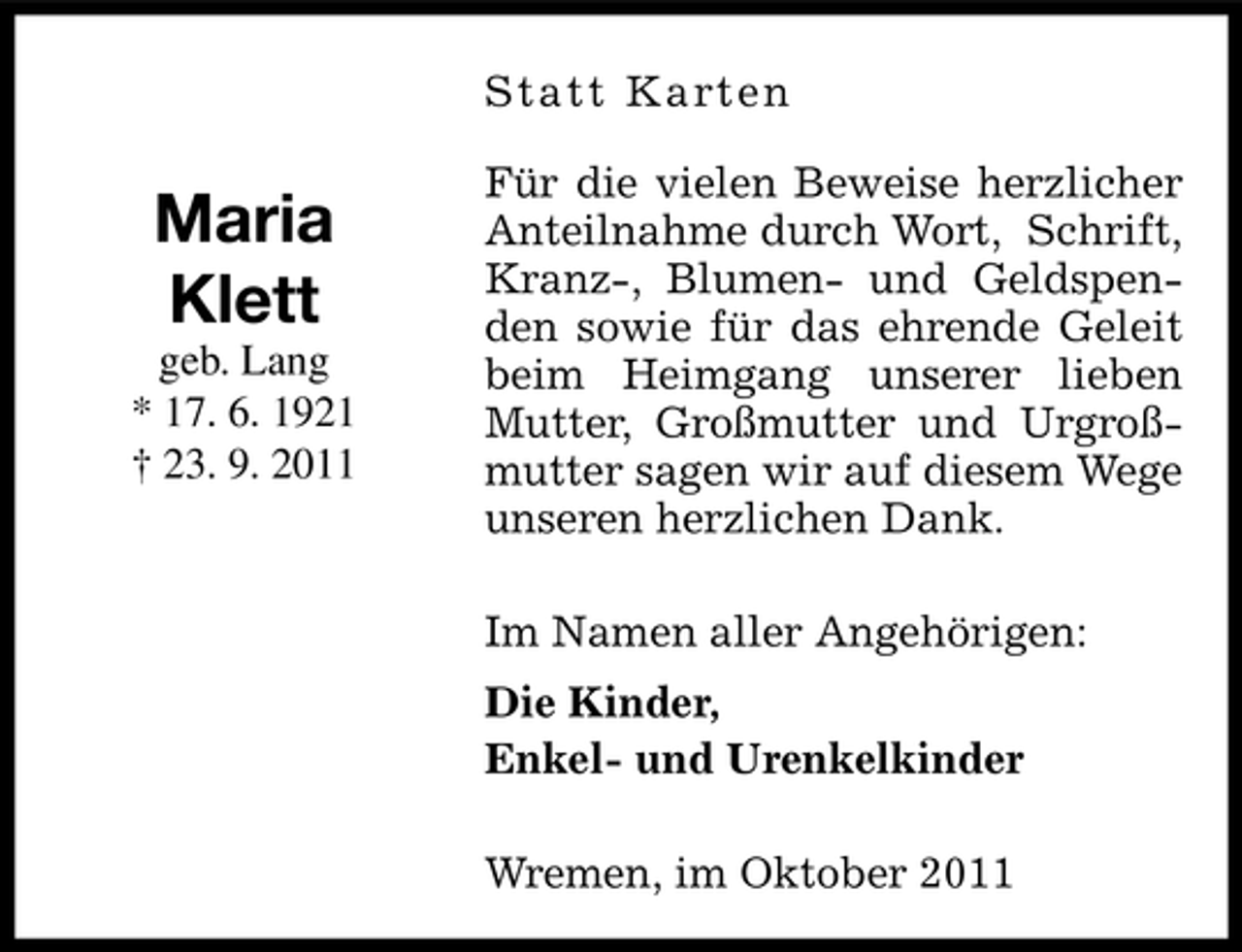 <p>S tatt K a rt e n</p><p>Maria<br />Klett<br />geb. Lang<br />* 17. 6. 1921<br />† 23. 9. 2011</p><p>Für die vielen Beweise herzlicher<br />Anteilnahme durch Wort, Schrift,<br />Kranz-, Blumen- und Geldspenden sowie für das ehrende Geleit<br />beim Heimgang unserer lieben<br />Mutter, Großmutter und Urgroßmutter sagen wir auf diesem Wege<br />unseren herzlichen Dank.<br />Im Namen aller Angehörigen:<br />Die Kinder,<br />Enkel- und Urenkelkinder<br />Wremen, im Oktober 2011</p>