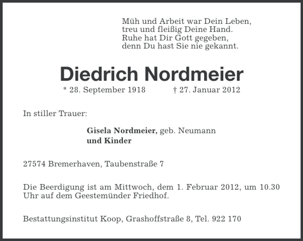 <p>Müh und Arbeit war Dein Leben,<br />treu und fleißig Deine Hand.<br />Ruhe hat Dir Gott gegeben,<br />denn Du hast Sie nie gekannt.</p><p>Diedrich Nordmeier<br />* 28. September 1918</p><p>† 27. Januar 2012</p><p>In stiller Trauer:<br />Gisela Nordmeier, geb. Neumann<br />und Kinder<br />27574 Bremerhaven, Taubenstraße 7<br />Die Beerdigung ist am Mittwoch, dem 1. Februar 2012, um 10.30<br />Uhr auf dem Geestemünder Friedhof.<br />Bestattungsinstitut Koop, Grashoffstraße 8, Tel. 922 170</p>
