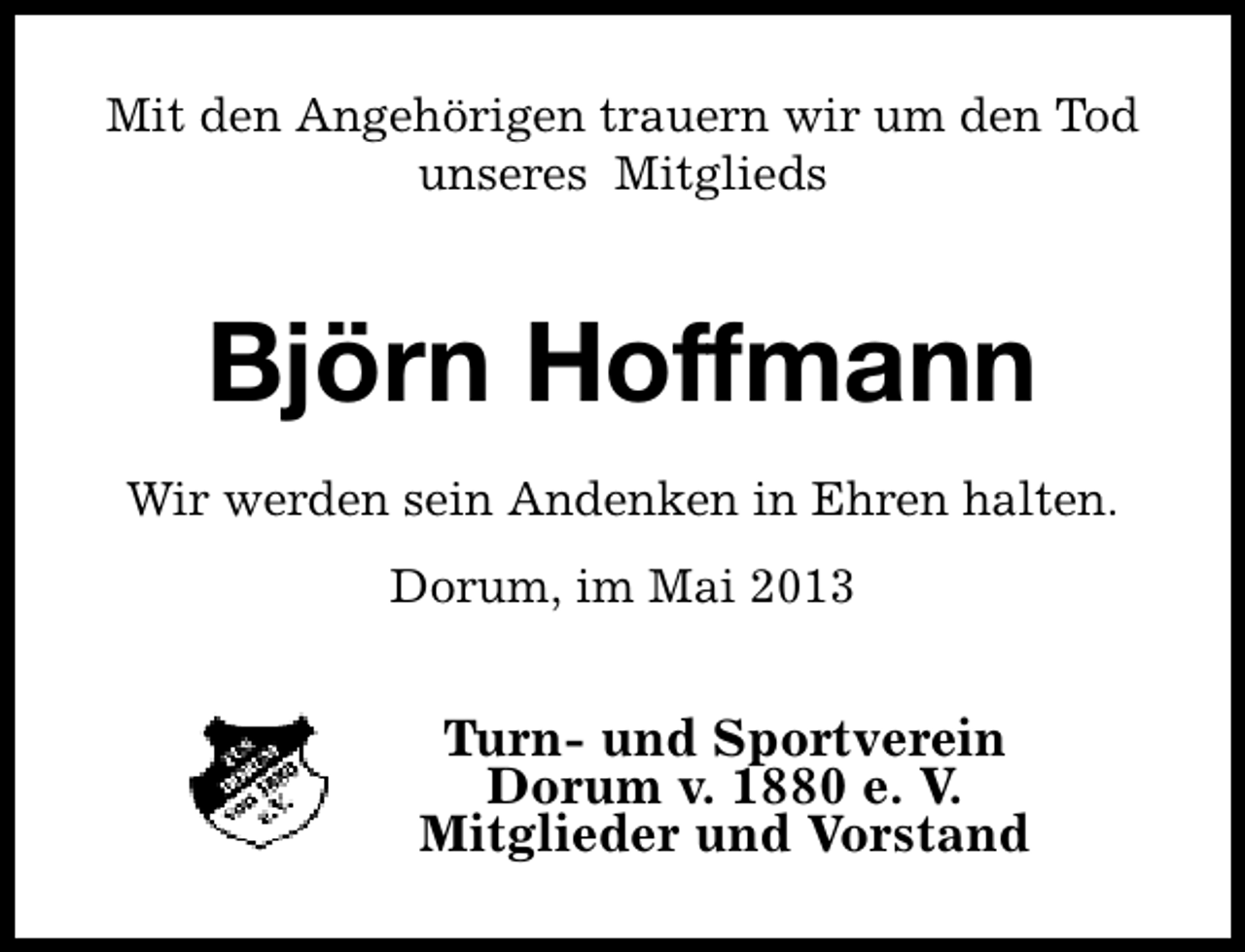 <p>Mit den Angehörigen trauern wir um den Tod<br />unseres Mitglieds</p><p>Björn Hoffmann<br />Wir werden sein Andenken in Ehren halten.<br />Dorum, im Mai 2013</p><p>Turn- und Sportverein<br />Dorum v. 1880 e. V.<br />Mitglieder und Vorstand</p>