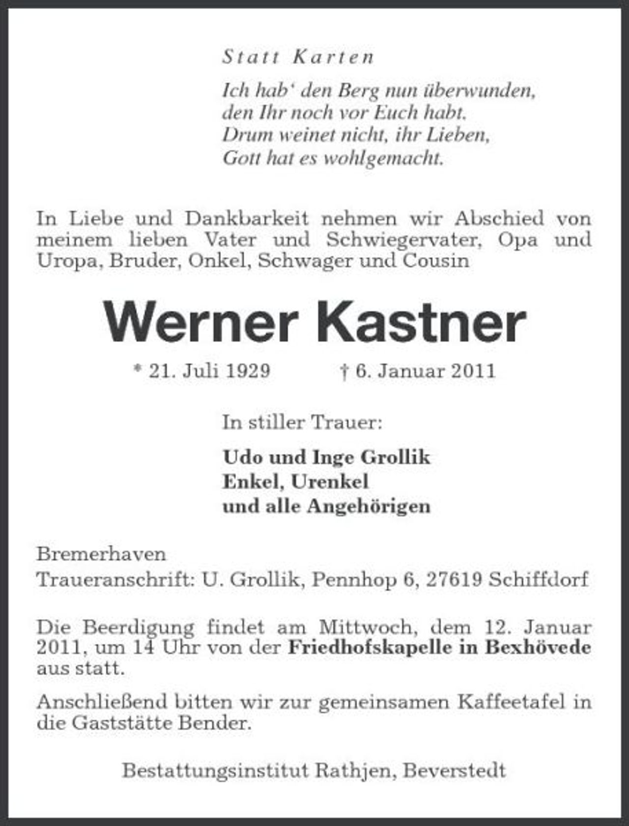 <p>Statt Karten Ich hab‘ den Berg nun überwunden, den Ihr noch vor Euch habt. Drum weinet nicht, ihr Lieben, Gott hat es wohlgemacht.<br />In Liebe und Dankbarkeit nehmen wir Abschied von meinem lieben Vater und Schwiegervater, Opa und Uropa, Bruder, Onkel, Schwager und Cousin</p><p>Werner Kastner<br />* 21. Juli 1929 † 6. Januar 2011 In stiller Trauer: Udo und Inge Grollik Enkel, Urenkel und alle Angehörigen Bremerhaven Traueranschrift: U. Grollik, Pennhop 6, 27619 Schiffdorf Die Beerdigung findet am Mittwoch, dem 12. Januar 2011, um 14 Uhr von der Friedhofskapelle in Bexhövede aus statt. Anschließend bitten wir zur gemeinsamen Kaffeetafel in die Gaststätte Bender. Bestattungsinstitut Rathjen, Beverstedt</p>
