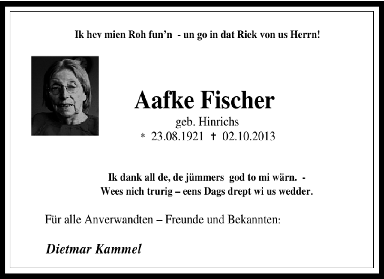<p>Ik hev mien Roh fun’n - un go in dat Riek von us Herrn!</p><p>Aafke Fischer</p><p>geb. Hinrichs<br />02.10.2013</p><p>* 23.08.1921</p><p>Ik dank all de, de jümmers god to mi wärn. Wees nich trurig – eens Dags drept wi us wedder.</p><p>Für alle Anverwandten – Freunde und Bekannten:</p><p>Dietmar Kammel</p>