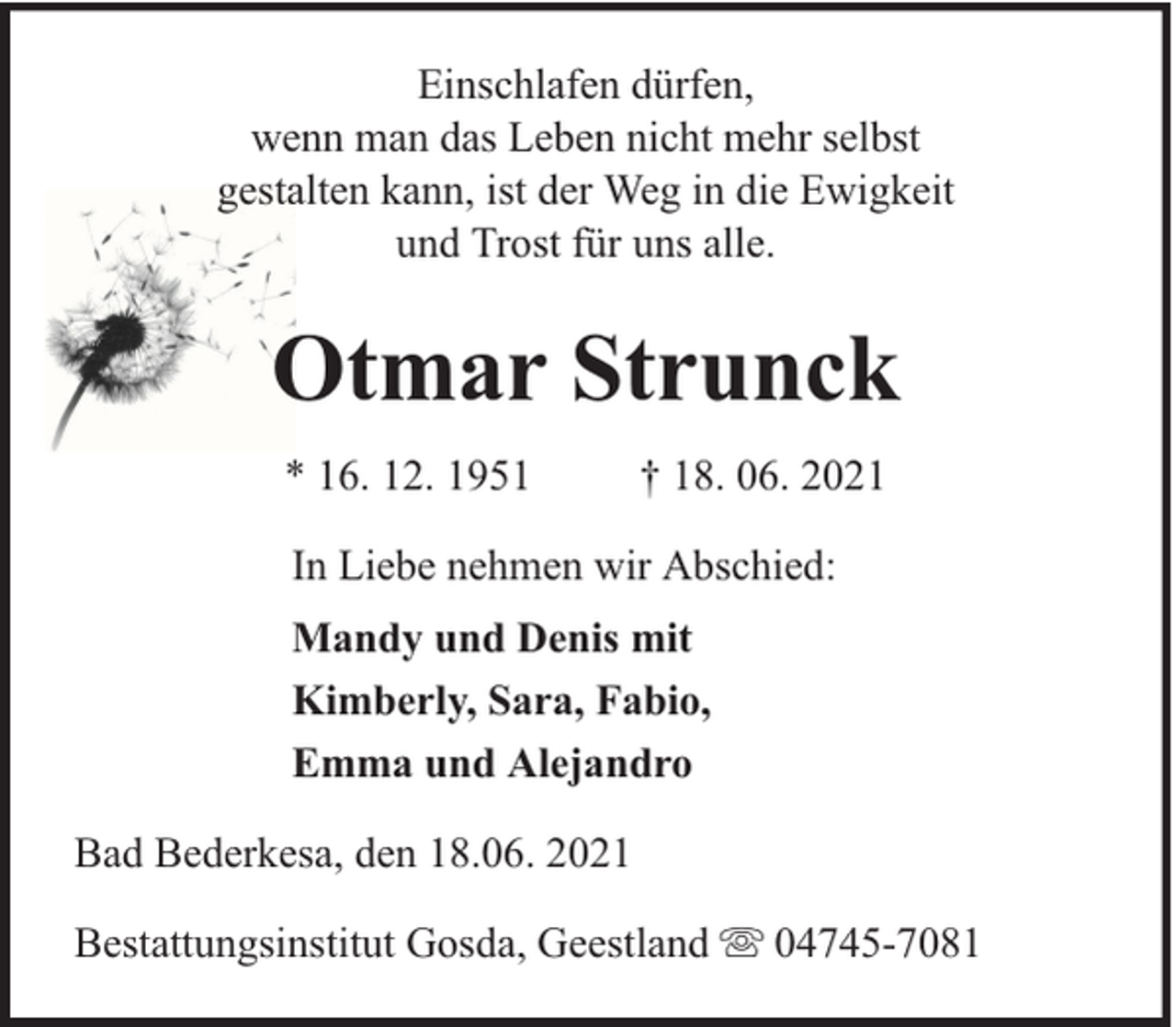 <p>Einschlafen dürfen,<br />wenn man das Leben nicht mehr selbst<br />gestalten kann, ist der Weg in die Ewigkeit<br />und Trost für uns alle.</p><p>Otmar Strunck<br />* 16. 12. 1951</p><p>† 18. 06. 2021</p><p>In Liebe nehmen wir Abschied:<br />Mandy und Denis mit<br />Kimberly, Sara, Fabio,<br />Emma und Alejandro<br />Bad Bederkesa, den 18.06. 2021<br />Bestattungsinstitut Gosda, Geestland</p><p>04745-7081</p>