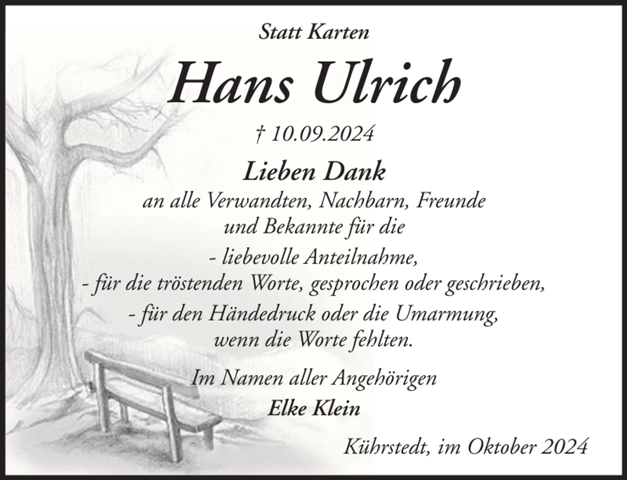 <p>Statt Karten</p><p>Hans Ulrich<br />† 10.09.2024</p><p>Lieben Dank</p><p>an alle Verwandten, Nachbarn, Freunde<br />und Bekannte für die<br />- liebevolle Anteilnahme,<br />- für die tröstenden Worte, gesprochen oder geschrieben,<br />- für den Händedruck oder die Umarmung,<br />wenn die Worte fehlten.<br />Im Namen aller Angehörigen<br />Elke Klein<br />Kührstedt, im Oktober 2024</p>