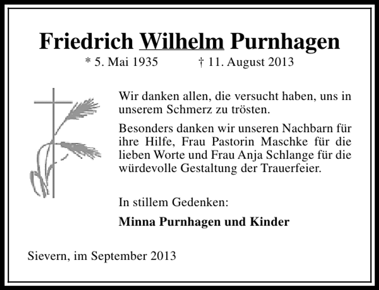 <p>Friedrich Wilhelm Purnhagen<br />* 5. Mai 1935</p><p>† 11. August 2013</p><p>Wir danken allen, die versucht haben, uns in<br />unserem Schmerz zu trösten.<br />Besonders danken wir unseren Nachbarn für<br />ihre Hilfe, Frau Pastorin Maschke für die<br />lieben Worte und Frau Anja Schlange für die<br />würdevolle Gestaltung der Trauerfeier.<br />In stillem Gedenken:<br />Minna Purnhagen und Kinder<br />Sievern, im September 2013</p>