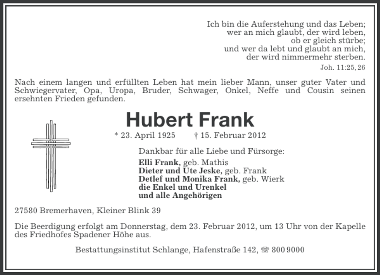 <p>Ich bin die Auferstehung und das Leben;<br />wer an mich glaubt, der wird leben,<br />ob er gleich stürbe;<br />und wer da lebt und glaubt an mich,<br />der wird nimmermehr sterben.<br />Joh. 11:25, 26</p><p>Nach einem langen und erfüllten Leben hat mein lieber Mann, unser guter Vater und<br />Schwiegervater, Opa, Uropa, Bruder, Schwager, Onkel, Neffe und Cousin seinen<br />ersehnten Frieden gefunden.</p><p>Hubert Frank<br />* 23. April 1925</p><p>† 15. Februar 2012</p><p>Dankbar für alle Liebe und Fürsorge:<br />Elli Frank, geb. Mathis<br />Dieter und Ute Jeske, geb. Frank<br />Detlef und Monika Frank, geb. Wierk<br />die Enkel und Urenkel<br />und alle Angehörigen<br />27580 Bremerhaven, Kleiner Blink 39<br />Die Beerdigung erfolgt am Donnerstag, dem 23. Februar 2012, um 13 Uhr von der Kapelle<br />des Friedhofes Spadener Höhe aus.<br />Bestattungsinstitut Schlange, Hafenstraße 142, 800 9000</p>