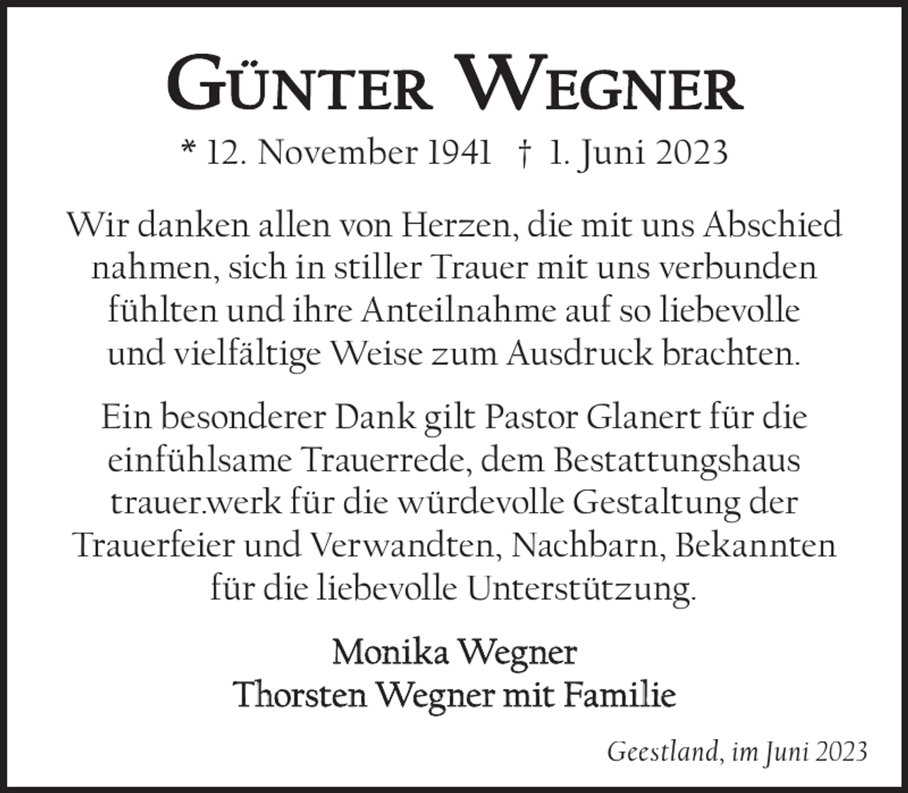 <p>GÜNTER WEGNER<br />* 12. November 1941 † 1. Juni 2023</p><p>Wir danken allen von Herzen, die mit uns Abschied<br />nahmen, sich in stiller Trauer mit uns verbunden<br />fühlten und ihre Anteilnahme auf so liebevolle<br />und vielfältige Weise zum Ausdruck brachten.<br />Ein besonderer Dank gilt Pastor Glanert für die<br />einfühlsame Trauerrede, dem Bestattungshaus<br />trauer.werk für die würdevolle Gestaltung der<br />Trauerfeier und Verwandten, Nachbarn, Bekannten<br />für die liebevolle Unterstützung.<br />Monika Wegner<br />Thorsten Wegner mit Familie<br />Geestland, im Juni 2023</p>