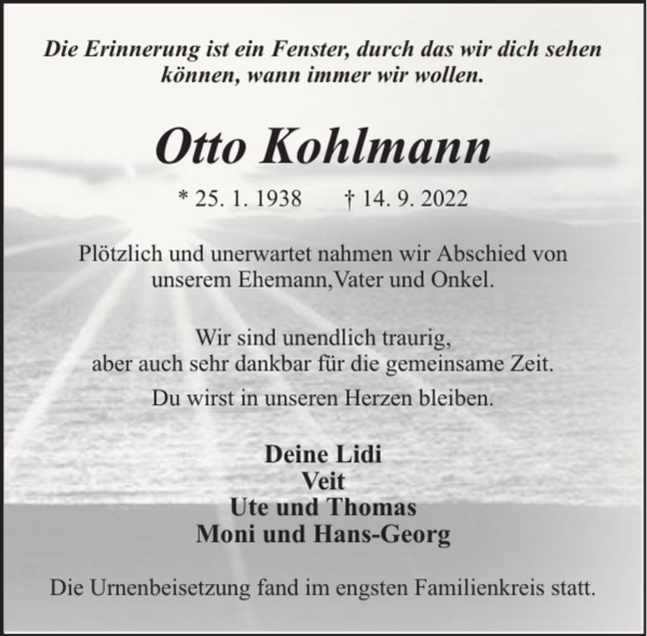 <p>Die Erinnerung ist ein Fenster, durch das wir dich sehen<br />können, wann immer wir wollen.</p><p>Otto Kohlmann<br />* 25. 1. 1938</p><p>† 14. 9. 2022</p><p>Plötzlich und unerwartet nahmen wir Abschied von<br />unserem Ehemann,Vater und Onkel.<br />Wir sind unendlich traurig,<br />aber auch sehr dankbar für die gemeinsame Zeit.<br />Du wirst in unseren Herzen bleiben.</p><p>Deine Lidi<br />Veit<br />Ute und Thomas<br />Moni und Hans-Georg<br />Die Urnenbeisetzung fand im engsten Familienkreis statt.</p>