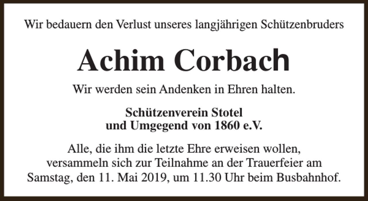 <p>Wir bedauern den Verlust unseres langjährigen Schützenbruders</p><p>Achim Corbach</p><p>Wir werden sein Andenken in Ehren halten.<br />Schützenverein Stotel<br />und Umgegend von 1860 e.V.<br />Alle, die ihm die letzte Ehre erweisen wollen,<br />versammeln sich zur Teilnahme an der Trauerfeier am<br />Samstag, den 11. Mai 2019, um 11.30 Uhr beim Busbahnhof.</p>