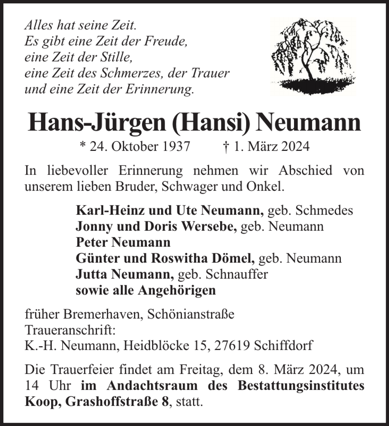 <p>Alles hat seine Zeit.<br />Es gibt eine Zeit der Freude,<br />eine Zeit der Stille,<br />eine Zeit des Schmerzes, der Trauer<br />und eine Zeit der Erinnerung.</p><p>Hans-Jürgen (Hansi) Neumann<br />* 24. Oktober 1937</p><p>† 1. März 2024</p><p>In liebevoller Erinnerung nehmen wir Abschied von<br />unserem lieben Bruder, Schwager und Onkel.<br />Karl-Heinz und Ute Neumann, geb. Schmedes<br />Jonny und Doris Wersebe, geb. Neumann<br />Peter Neumann<br />Günter und Roswitha Dömel, geb. Neumann<br />Jutta Neumann, geb. Schnauffer<br />sowie alle Angehörigen<br />früher Bremerhaven, Schönianstraße<br />Traueranschrift:<br />K.-H. Neumann, Heidblöcke 15, 27619 Schiffdorf<br />Die Trauerfeier findet am Freitag, dem 8. März 2024, um<br />14 Uhr im Andachtsraum des Bestattungsinstitutes<br />Koop, Grashoffstraße 8, statt.</p>