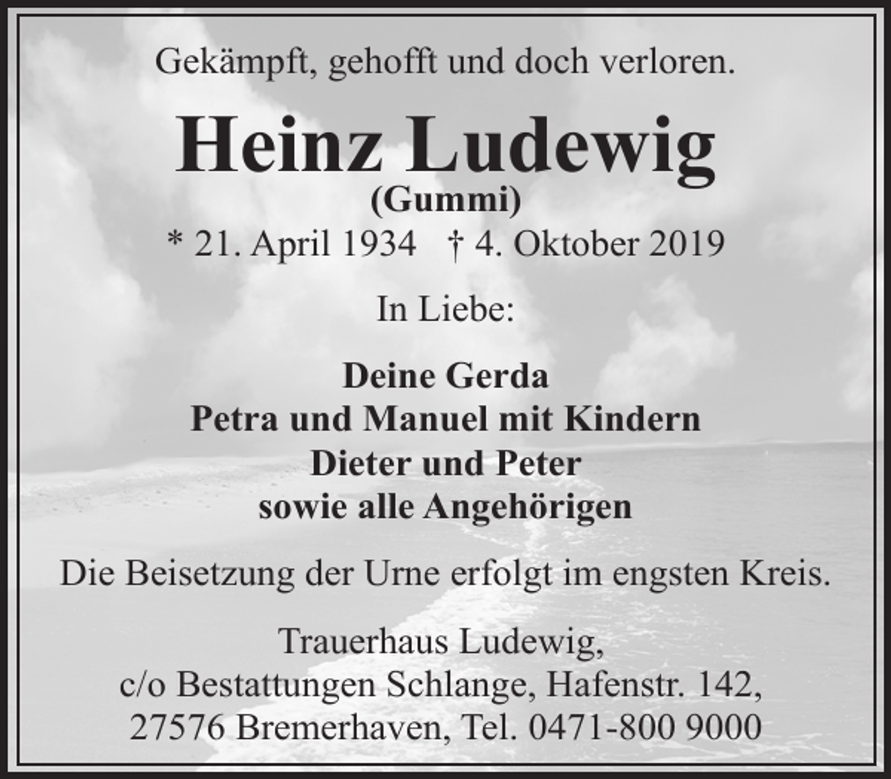 <p>Gekämpft, gehofft und doch verloren.</p><p>Heinz(Gummi)<br />Ludewig</p><p>* 21. April 1934 † 4. Oktober 2019<br />In Liebe:<br />Deine Gerda<br />Petra und Manuel mit Kindern<br />Dieter und Peter<br />sowie alle Angehörigen<br />Die Beisetzung der Urne erfolgt im engsten Kreis.<br />Trauerhaus Ludewig,<br />c/o Bestattungen Schlange, Hafenstr. 142,<br />27576 Bremerhaven, Tel. 0471-800 9000</p>