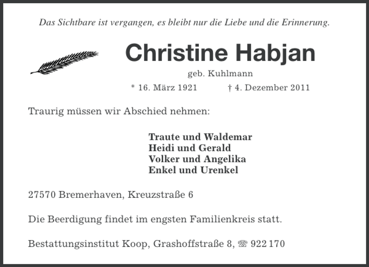 <p>Das Sichtbare ist vergangen, es bleibt nur die Liebe und die Erinnerung.</p><p>Christine Habjan<br />geb. Kuhlmann<br />* 16. März 1921</p><p>† 4. Dezember 2011</p><p>Traurig müssen wir Abschied nehmen:<br />Traute und Waldemar<br />Heidi und Gerald<br />Volker und Angelika<br />Enkel und Urenkel<br />27570 Bremerhaven, Kreuzstraße 6<br />Die Beerdigung findet im engsten Familienkreis statt.<br />Bestattungsinstitut Koop, Grashoffstraße 8, 922 170</p>