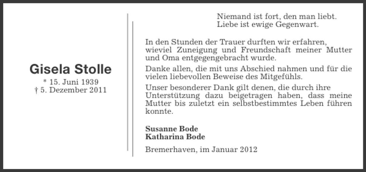 <p>Niemand ist fort, den man liebt.<br />Liebe ist ewige Gegenwart.</p><p>Gisela Stolle<br />* 15. Juni 1939<br />† 5. Dezember 2011</p><p>In den Stunden der Trauer durften wir erfahren,<br />wieviel Zuneigung und Freundschaft meiner Mutter<br />und Oma entgegengebracht wurde.<br />Danke allen, die mit uns Abschied nahmen und für die<br />vielen liebevollen Beweise des Mitgefühls.<br />Unser besonderer Dank gilt denen, die durch ihre<br />Unterstützung dazu beigetragen haben, dass meine<br />Mutter bis zuletzt ein selbstbestimmtes Leben führen<br />konnte.<br />Susanne Bode<br />Katharina Bode<br />Bremerhaven, im Januar 2012</p>