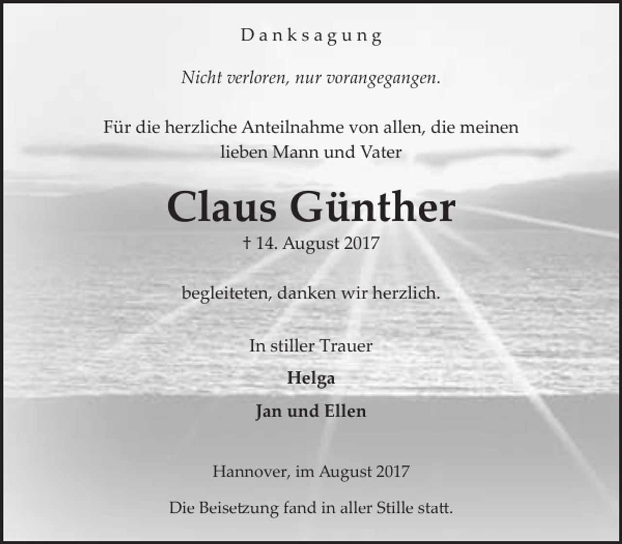 <p>Danksagung<br />Nicht verloren, nur vorangegangen.<br />Für die herzliche Anteilnahme von allen, die meinen<br />lieben Mann und Vater</p><p>Claus Günther<br />† 14. August 2017</p><p>begleiteten, danken wir herzlich.<br />In stiller Trauer<br />Helga</p><p>Jan und Ellen<br />Hannover, im August 2017<br />Die Beisetzung fand in aller Stille statt.</p>