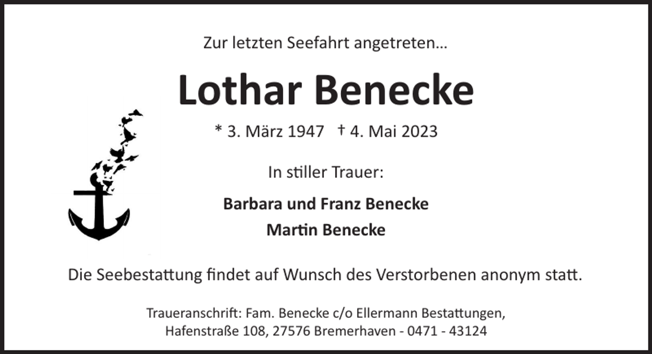 <p>Zur letzten Seefahrt angetreten…</p><p>Lothar Benecke<br />* 3. März 1947 † 4. Mai 2023<br />In s�ller Trauer:<br />Barbara und Franz Benecke<br />Mar�n Benecke<br />Die Seebesta ung ﬁndet auf Wunsch des Verstorbenen anonym sta .<br />Traueranschri!: Fam. Benecke c/o Ellermann Besta ungen,<br />Hafenstraße 108, 27576 Bremerhaven ­ 0471 ­ 43124</p>