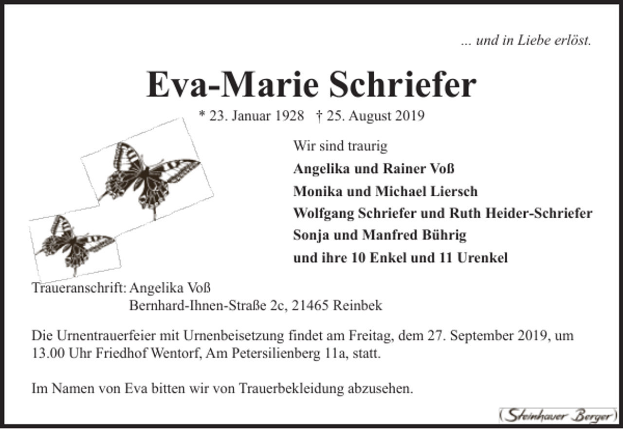 <p>... und in Liebe erlöst.</p><p>Eva-Marie Schriefer<br />* 23. Januar 1928 † 25. August 2019<br />Wir sind traurig<br />Angelika und Rainer Voß<br />Monika und Michael Liersch<br />Wolfgang Schriefer und Ruth Heider-Schriefer<br />Sonja und Manfred Bührig<br />und ihre 10 Enkel und 11 Urenkel<br />Traueranschrift: Angelika Voß<br />Bernhard-Ihnen-Straße 2c, 21465 Reinbek<br />Die Urnentrauerfeier mit Urnenbeisetzung findet am Freitag, dem 27. September 2019, um<br />13.00 Uhr Friedhof Wentorf, Am Petersilienberg 11a, statt.<br />Im Namen von Eva bitten wir von Trauerbekleidung abzusehen.</p>