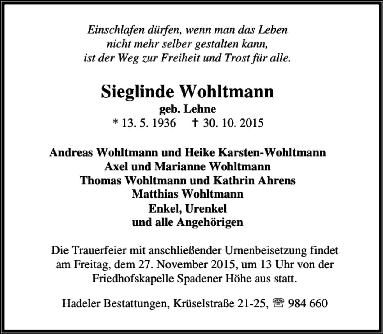 <p>Einschlafen dürfen, wenn man das Leben<br />nicht mehr selber gestalten kann,<br />ist der Weg zur Freiheit und Trost für alle.</p><p>Sieglinde Wohltmann<br />geb. Lehne<br />* 13. 5. 1936 B 30. 10. 2015</p><p>Andreas Wohltmann und Heike Karsten-Wohltmann<br />Axel und Marianne Wohltmann<br />Thomas Wohltmann und Kathrin Ahrens<br />Matthias Wohltmann<br />Enkel, Urenkel<br />und alle Angehörigen<br />Die Trauerfeier mit anschließender Urnenbeisetzung findet<br />am Freitag, dem 27. November 2015, um 13 Uhr von der<br />Friedhofskapelle Spadener Höhe aus statt.<br />Hadeler Bestattungen, Krüselstraße 21-25, ℡ 984 660</p>