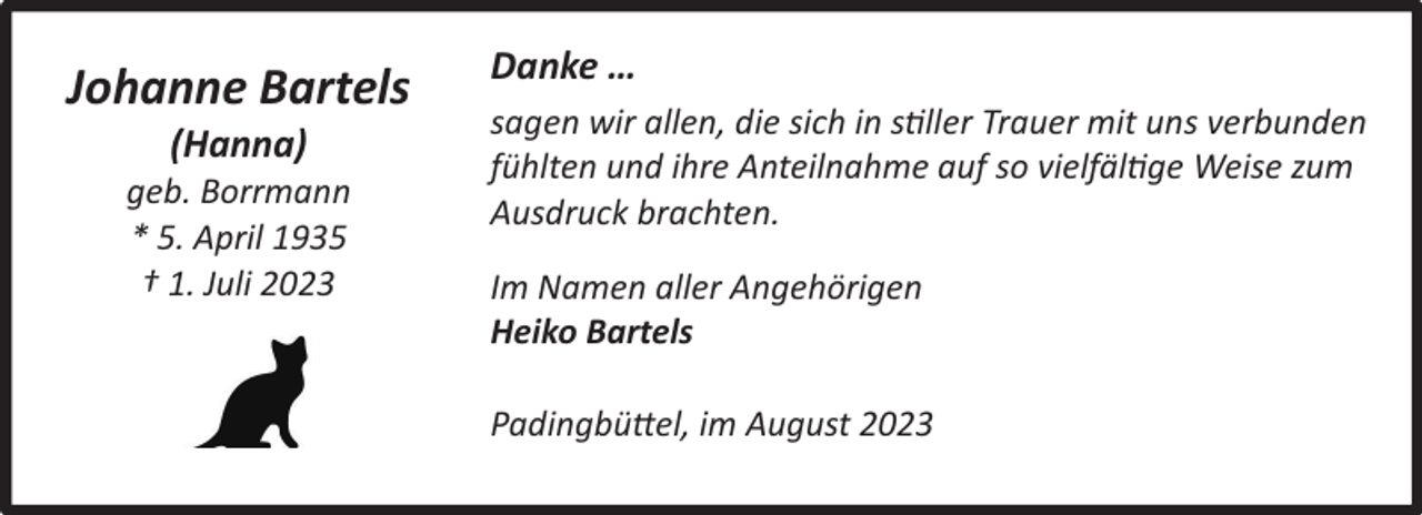 <p>Johanne Bartels<br />(Hanna)</p><p>geb. Borrmann<br />* 5. April 1935<br />† 1. Juli 2023</p><p>Danke …<br />sagen wir allen, die sich in stiller Trauer mit uns verbunden<br />fühlten und ihre Anteilnahme auf so vielfältige Weise zum<br />Ausdruck brachten.<br />Im Namen aller Angehörigen<br />Heiko Bartels<br />Padingbüttel, im August 2023</p>