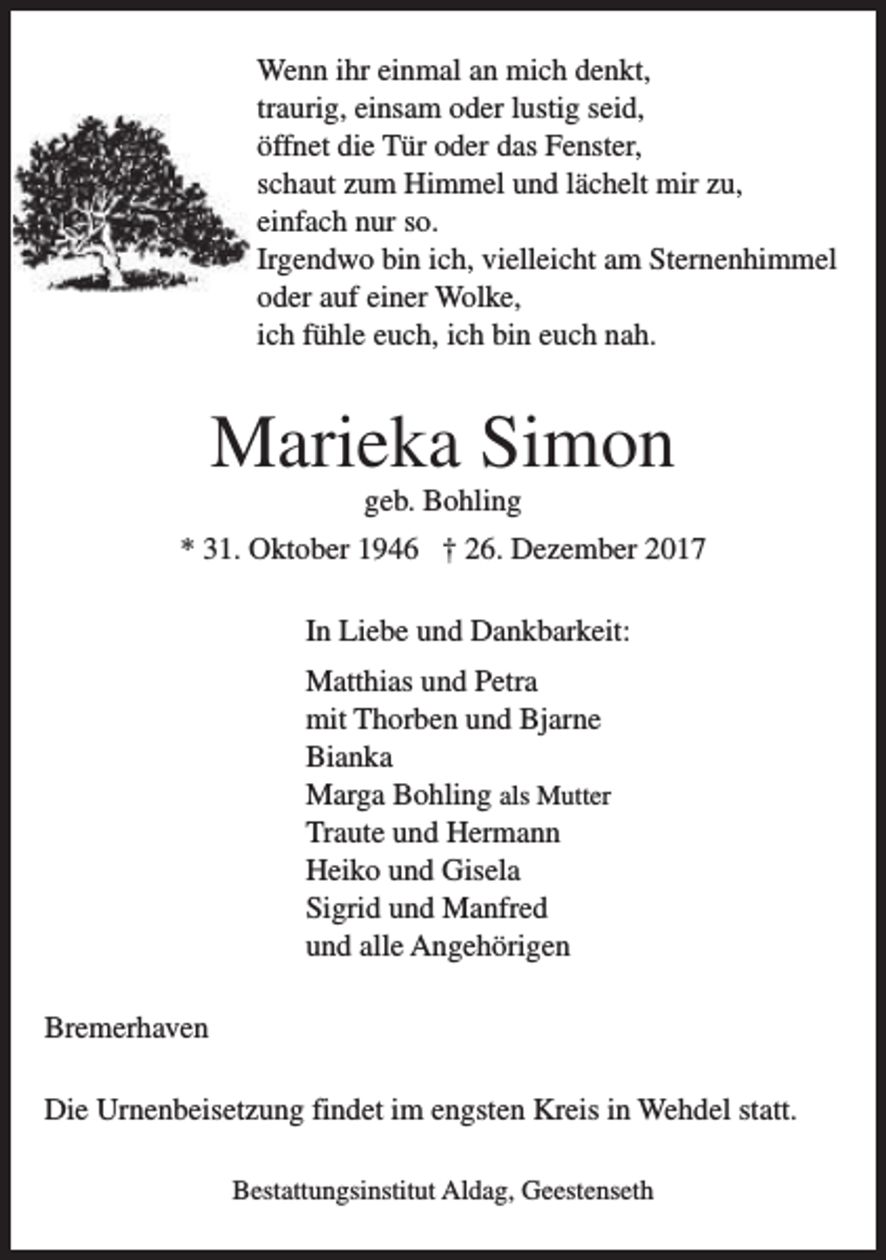 <p>Wenn ihr einmal an mich denkt,<br />traurig, einsam oder lustig seid,<br />öffnet die Tür oder das Fenster,<br />schaut zum Himmel und lächelt mir zu,<br />einfach nur so.<br />Irgendwo bin ich, vielleicht am Sternenhimmel<br />oder auf einer Wolke,<br />ich fühle euch, ich bin euch nah.</p><p>Marieka Simon<br />geb. Bohling</p><p>* 31. Oktober 1946 † 26. Dezember 2017<br />In Liebe und Dankbarkeit:<br />Matthias und Petra<br />mit Thorben und Bjarne<br />Bianka<br />Marga Bohling als Mutter<br />Traute und Hermann<br />Heiko und Gisela<br />Sigrid und Manfred<br />und alle Angehörigen<br />Bremerhaven<br />Die Urnenbeisetzung findet im engsten Kreis in Wehdel statt.<br />Bestattungsinstitut Aldag, Geestenseth</p>