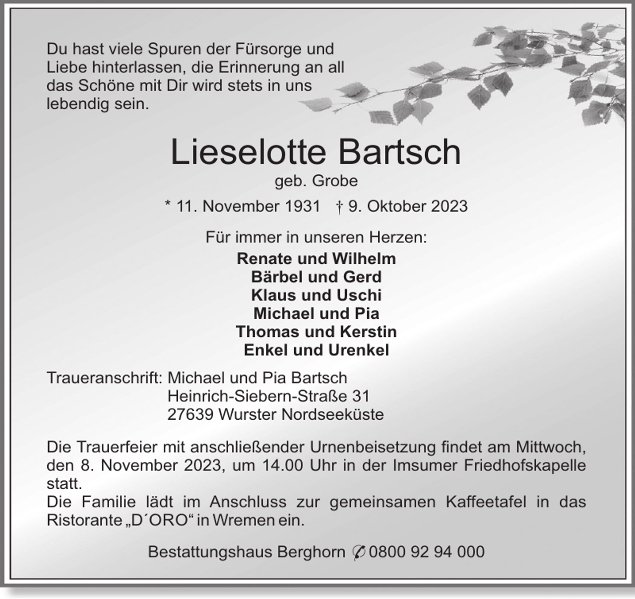 <p>Du hast viele Spuren der Fürsorge und<br />Liebe hinterlassen, die Erinnerung an all<br />das Schöne mit Dir wird stets in uns<br />lebendig sein.</p><p>Lieselotte Bartsch<br />geb. Grobe<br />* 11. November 1931 † 9. Oktober 2023<br />Für immer in unseren Herzen:<br />Renate und Wilhelm<br />Bärbel und Gerd<br />Klaus und Uschi<br />Michael und Pia<br />Thomas und Kerstin<br />Enkel und Urenkel<br />Traueranschrift: Michael und Pia Bartsch<br />Heinrich-Siebern-Straße 31<br />27639 Wurster Nordseeküste<br />Die Trauerfeier mit anschließender Urnenbeisetzung findet am Mittwoch,<br />den 8. November 2023, um 14.00 Uhr in der Imsumer Friedhofskapelle<br />statt.<br />Die Familie lädt im Anschluss zur gemeinsamen Kaffeetafel in das<br />Ristorante „D´ORO“ in Wremen ein.<br />Bestattungshaus Berghorn * 0800 92 94 000</p>