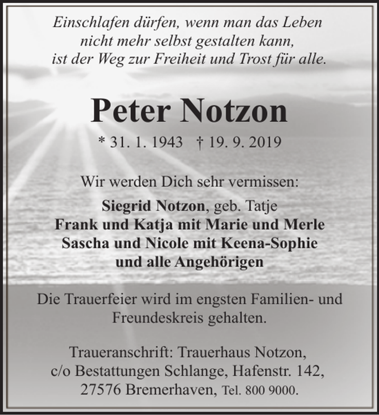 <p>Einschlafen dürfen, wenn man das Leben<br />nicht mehr selbst gestalten kann,<br />ist der Weg zur Freiheit und Trost für alle.</p><p>Peter Notzon<br />* 31. 1. 1943 † 19. 9. 2019</p><p>Wir werden Dich sehr vermissen:<br />Siegrid Notzon, geb. Tatje<br />Frank und Katja mit Marie und Merle<br />Sascha und Nicole mit Keena-Sophie<br />und alle Angehörigen<br />Die Trauerfeier wird im engsten Familien- und<br />Freundeskreis gehalten.<br />Traueranschrift: Trauerhaus Notzon,<br />c/o Bestattungen Schlange, Hafenstr. 142,<br />27576 Bremerhaven, Tel. 800 9000.</p>