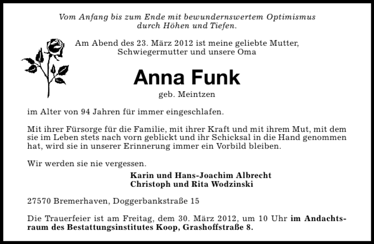 <p>Vom Anfang bis zum Ende mit bewundernswertem Optimismus<br />durch Höhen und Tiefen.<br />Am Abend des 23. März 2012 ist meine geliebte Mutter,<br />Schwiegermutter und unsere Oma</p><p>Anna Funk<br />geb. Meintzen</p><p>im Alter von 94 Jahren für immer eingeschlafen.<br />Mit ihrer Fürsorge für die Familie, mit ihrer Kraft und mit ihrem Mut, mit dem<br />sie im Leben stets nach vorn geblickt und ihr Schicksal in die Hand genommen<br />hat, wird sie in unserer Erinnerung immer ein Vorbild bleiben.<br />Wir werden sie nie vergessen.<br />Karin und Hans-Joachim Albrecht<br />Christoph und Rita Wodzinski<br />27570 Bremerhaven, Doggerbankstraße 15<br />Die Trauerfeier ist am Freitag, dem 30. März 2012, um 10 Uhr im Andachtsraum des Bestattungsinstitutes Koop, Grashoffstraße 8.</p>