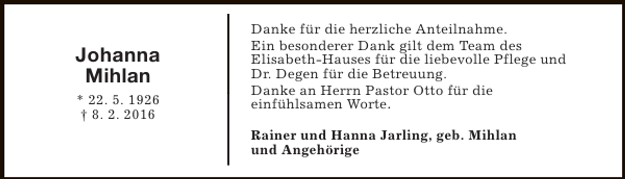 <p>Johanna<br />Mihlan<br />* 22. 5. 1926<br />† 8. 2. 2016</p><p>Danke für die herzliche Anteilnahme.<br />Ein besonderer Dank gilt dem Team des<br />Elisabeth-Hauses für die liebevolle Pflege und<br />Dr. Degen für die Betreuung.<br />Danke an Herrn Pastor Otto für die<br />einfühlsamen Worte.<br />Rainer und Hanna Jarling, geb. Mihlan<br />und Angehörige</p>