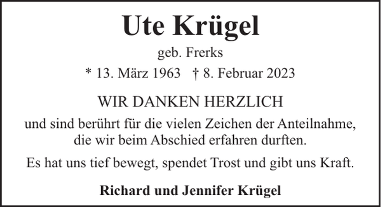 <p>Ute Krügel</p><p>geb. Frerks<br />* 13. März 1963 † 8. Februar 2023</p><p>WIR DANKEN HERZLICH<br />und sind berührt für die vielen Zeichen der Anteilnahme,<br />die wir beim Abschied erfahren durften.<br />Es hat uns tief bewegt, spendet Trost und gibt uns Kraft.<br />Richard und Jennifer Krügel</p>