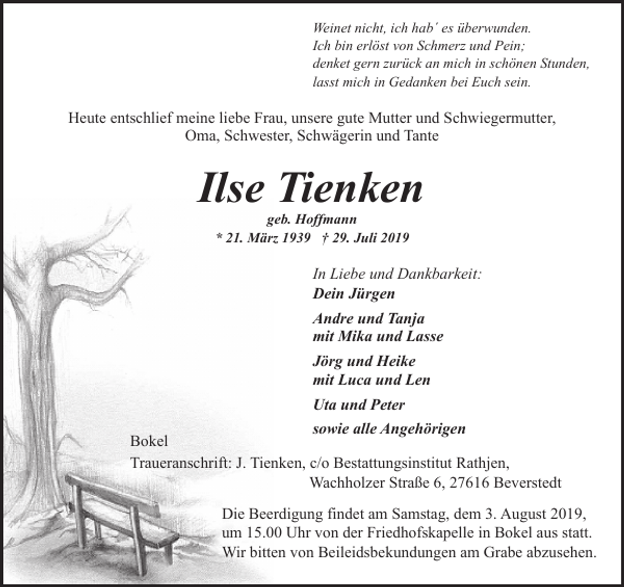 <p>Weinet nicht, ich hab´ es überwunden.<br />Ich bin erlöst von Schmerz und Pein;<br />denket gern zurück an mich in schönen Stunden,<br />lasst mich in Gedanken bei Euch sein.</p><p>Heute entschlief meine liebe Frau, unsere gute Mutter und Schwiegermutter,<br />Oma, Schwester, Schwägerin und Tante</p><p>Ilse Tienken<br />geb. Hoffmann<br />* 21. März 1939 † 29. Juli 2019</p><p>In Liebe und Dankbarkeit:<br />Dein Jürgen<br />Andre und Tanja<br />mit Mika und Lasse<br />Jörg und Heike<br />mit Luca und Len<br />Uta und Peter<br />sowie alle Angehörigen<br />Bokel<br />Traueranschrift: J. Tienken, c/o Bestattungsinstitut Rathjen,<br />Wachholzer Straße 6, 27616 Beverstedt<br />Die Beerdigung findet am Samstag, dem 3. August 2019,<br />um 15.00 Uhr von der Friedhofskapelle in Bokel aus statt.<br />Wir bitten von Beileidsbekundungen am Grabe abzusehen.</p>