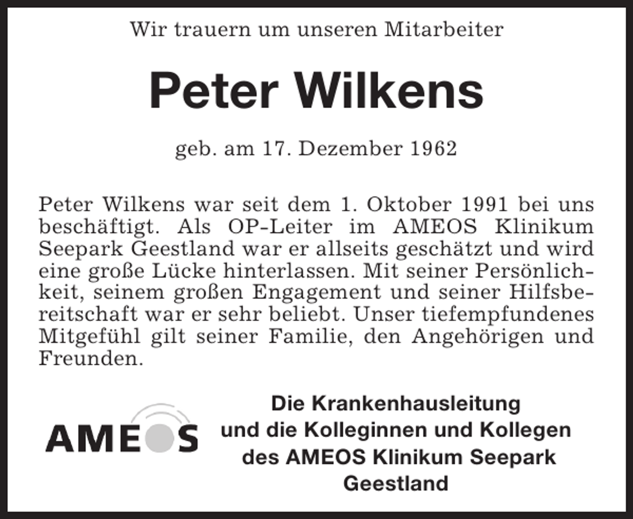 <p>Wir trauern um unseren Mitarbeiter</p><p>Peter Wilkens<br />geb. am 17. Dezember 1962<br />Peter Wilkens war seit dem 1. Oktober 1991 bei uns<br />beschäftigt. Als OP-Leiter im AMEOS Klinikum<br />Seepark Geestland war er allseits geschätzt und wird<br />eine große Lücke hinterlassen. Mit seiner Persönlichkeit, seinem großen Engagement und seiner Hilfsbereitschaft war er sehr beliebt. Unser tiefempfundenes<br />Mitgefühl gilt seiner Familie, den Angehörigen und<br />Freunden.<br />Die Krankenhausleitung<br />und die Kolleginnen und Kollegen<br />des AMEOS Klinikum Seepark<br />Geestland</p>