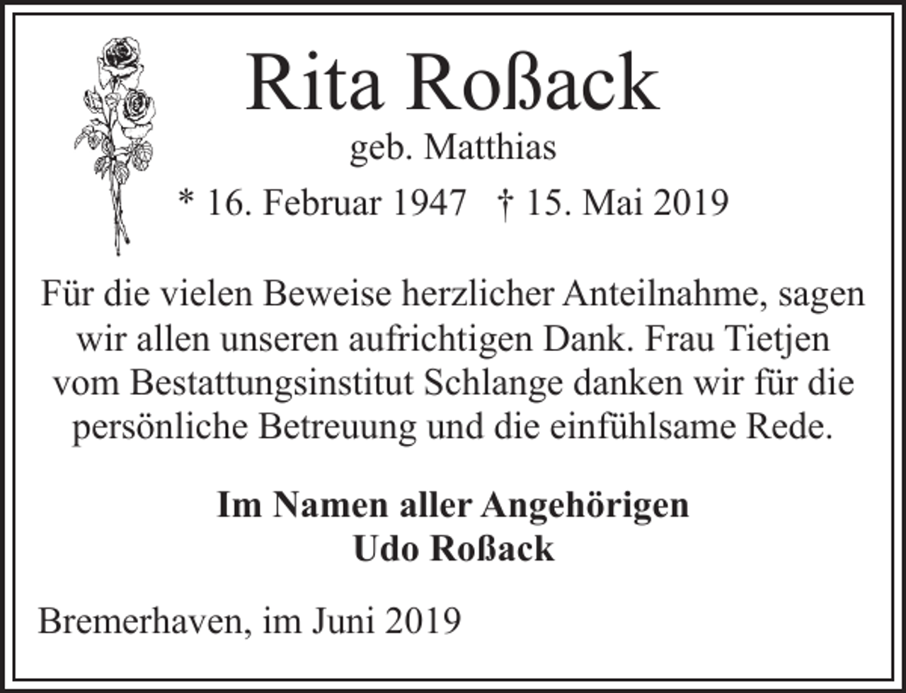 <p>Rita Roßack</p><p>geb. Matthias<br />* 16. Februar 1947 † 15. Mai 2019<br />Für die vielen Beweise herzlicher Anteilnahme, sagen<br />wir allen unseren aufrichtigen Dank. Frau Tietjen<br />vom Bestattungsinstitut Schlange danken wir für die<br />persönliche Betreuung und die einfühlsame Rede.<br />Im Namen aller Angehörigen<br />Udo Roßack<br />Bremerhaven, im Juni 2019</p>