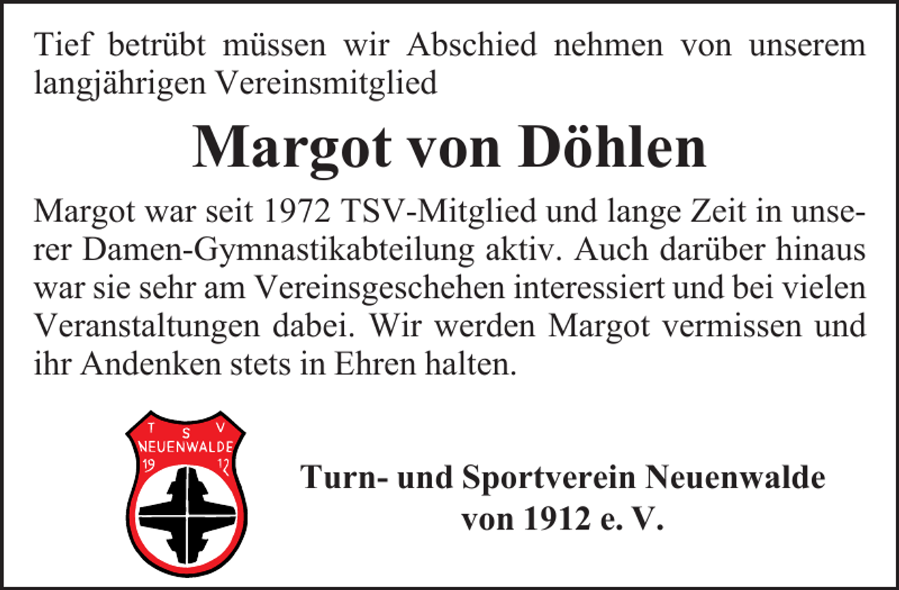 <p>Tief betrübt müssen wir Abschied nehmen von unserem<br />langjährigen Vereinsmitglied</p><p>Margot von Döhlen<br />Margot war seit 1972 TSV-Mitglied und lange Zeit in unserer Damen-Gymnastikabteilung aktiv. Auch darüber hinaus<br />war sie sehr am Vereinsgeschehen interessiert und bei vielen<br />Veranstaltungen dabei. Wir werden Margot vermissen und<br />ihr Andenken stets in Ehren halten.<br />Turn- und Sportverein Neuenwalde<br />von 1912 e. V.</p>