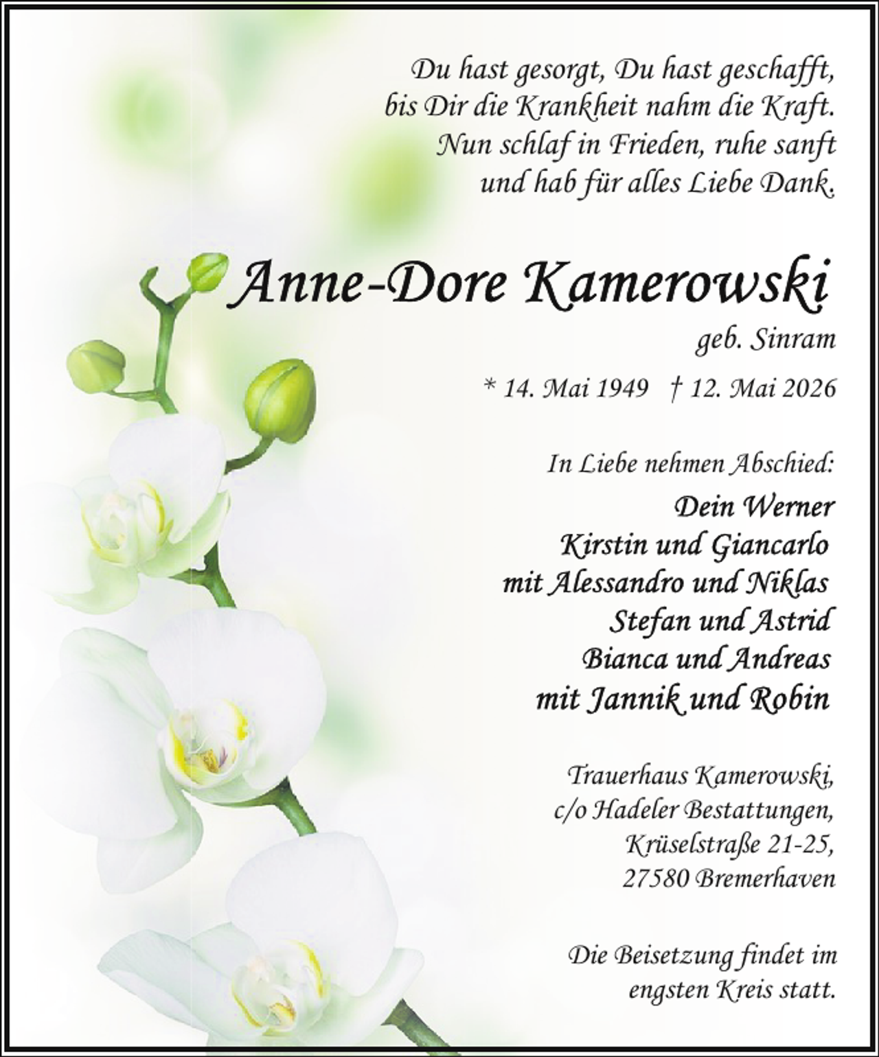 <p>Du hast gesorgt, Du hast geschafft,<br />bis Dir die Krankheit nahm die Kraft.<br />Nun schlaf in Frieden, ruhe sanft<br />und hab für alles Liebe Dank.</p><p>geb. Sinram<br />* 14. Mai 1949 † 12. Mai 2026<br />In Liebe nehmen Abschied:</p><p>Trauerhaus Kamerowski,<br />c/o Hadeler Bestattungen,<br />Krüselstraße 21-25,<br />27580 Bremerhaven<br />Die Beisetzung findet im<br />engsten Kreis statt.</p>