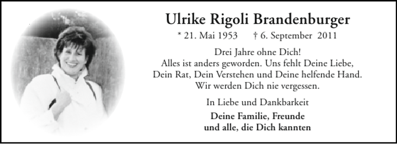 <p>Ulrike Rigoli Brandenburger<br />* 21. Mai 1953</p><p>† 6. September 2011</p><p>Drei Jahre ohne Dich!<br />Alles ist anders geworden. Uns fehlt Deine Liebe,<br />Dein Rat, Dein Verstehen und Deine helfende Hand.<br />Wir werden Dich nie vergessen.<br />In Liebe und Dankbarkeit<br />Deine Familie, Freunde<br />und alle, die Dich kannten</p>