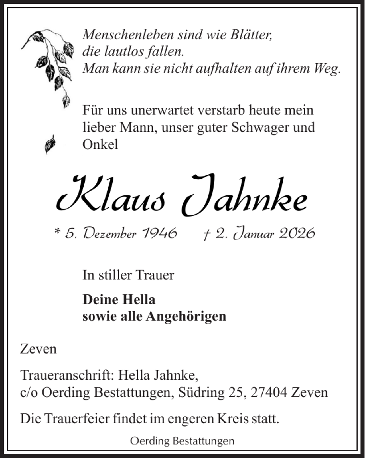 <p>Menschenleben sind wie Blätter,<br />die lautlos fallen.<br />Man kann sie nicht aufhalten auf ihrem Weg.<br />Für uns unerwartet verstarb heute mein<br />lieber Mann, unser guter Schwager und<br />Onkel</p><p>Klaus Jahnke</p><p>* 5. Dezember 1946</p><p>† 2. Januar 2026</p><p>In stiller Trauer<br />Deine Hella<br />sowie alle Angehörigen<br />Zeven<br />Traueranschrift: Hella Jahnke,<br />c/o Oerding Bestattungen, Südring 25, 27404 Zeven<br />Die Trauerfeier findet im engeren Kreis statt.<br />Oerding Bestattungen</p>