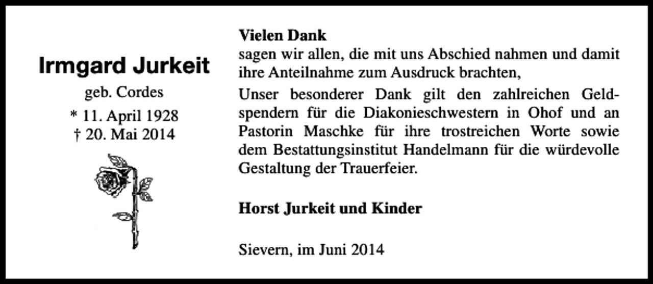 <p>Irmgard Jurkeit<br />geb. Cordes<br />* 11. April 1928<br />† 20. Mai 2014</p><p>Vielen Dank<br />sagen wir allen, die mit uns Abschied nahmen und damit<br />ihre Anteilnahme zum Ausdruck brachten,<br />Unser besonderer Dank gilt den zahlreichen Geldspendern für die Diakonieschwestern in Ohof und an<br />Pastorin Maschke für ihre trostreichen Worte sowie<br />dem Bestattungsinstitut Handelmann für die würdevolle<br />Gestaltung der Trauerfeier.<br />Horst Jurkeit und Kinder<br />Sievern, im Juni 2014</p>