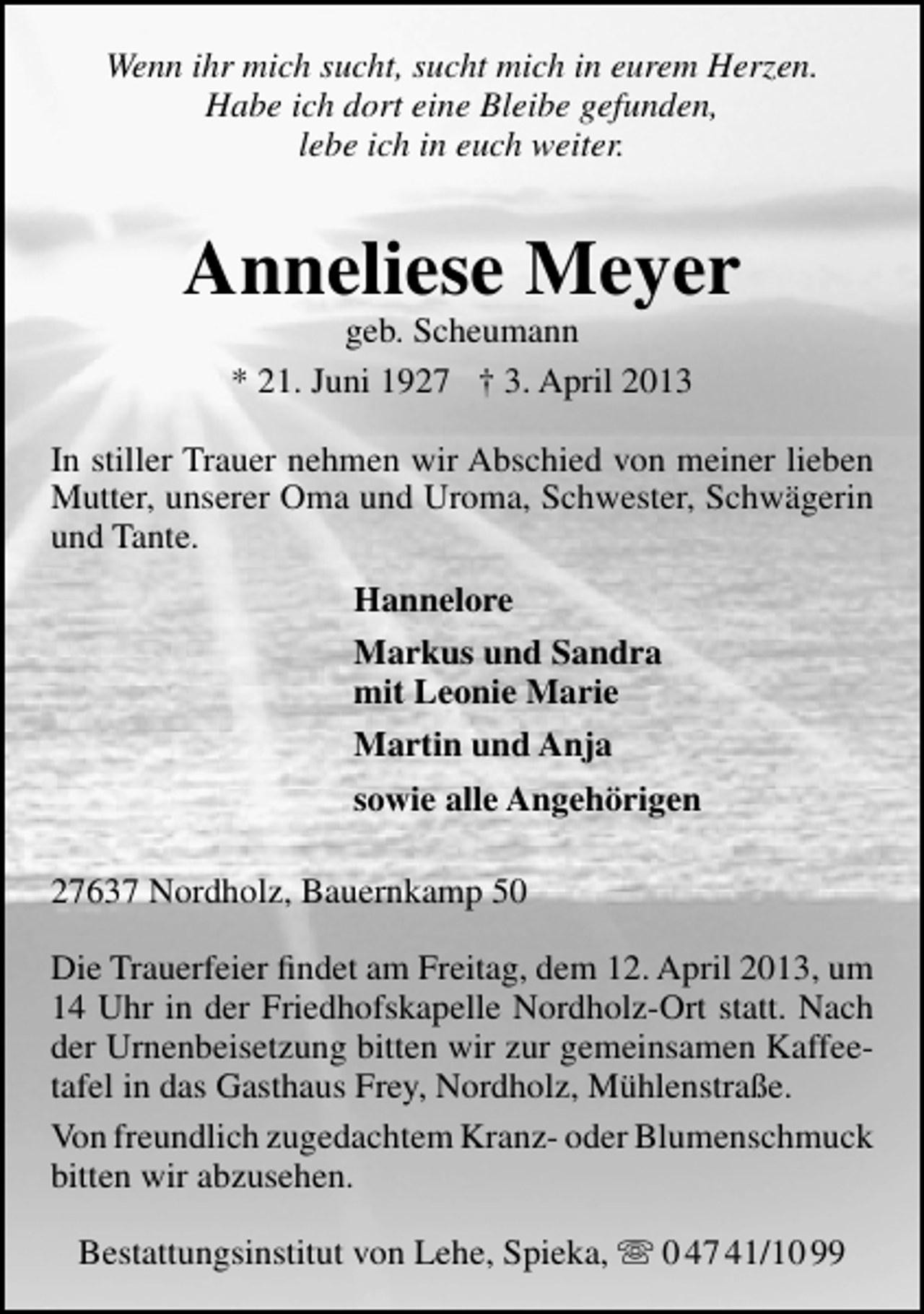 <p>Wenn ihr mich sucht, sucht mich in eurem Herzen.<br />Habe ich dort eine Bleibe gefunden,<br />lebe ich in euch weiter.</p><p>Anneliese Meyer<br />geb. Scheumann<br />* 21. Juni 1927 † 3. April 2013</p><p>In stiller Trauer nehmen wir Abschied von meiner lieben<br />Mutter, unserer Oma und Uroma, Schwester, Schwägerin<br />und Tante.<br />Hannelore<br />Markus und Sandra<br />mit Leonie Marie<br />Martin und Anja<br />sowie alle Angehörigen<br />27637 Nordholz, Bauernkamp 50<br />Die Trauerfeier ﬁndet am Freitag, dem 12. April 2013, um<br />14 Uhr in der Friedhofskapelle Nordholz-Ort statt. Nach<br />der Urnenbeisetzung bitten wir zur gemeinsamen Kaffeetafel in das Gasthaus Frey, Nordholz, Mühlenstraße.<br />Von freundlich zugedachtem Kranz- oder Blumenschmuck<br />bitten wir abzusehen.<br />Bestattungsinstitut von Lehe, Spieka,  0 47 41/10 99</p>