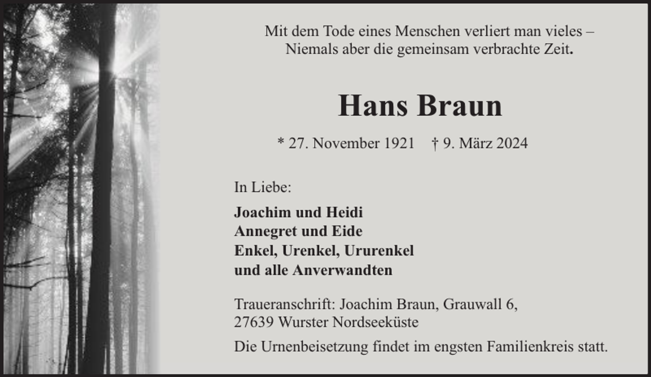 <p>Mit dem Tode eines Menschen verliert man vieles –<br />Niemals aber die gemeinsam verbrachte Zeit.</p><p>Hans Braun<br />* 27. November 1921 † 9. März 2024<br />In Liebe:<br />Joachim und Heidi<br />Annegret und Eide<br />Enkel, Urenkel, Ururenkel<br />und alle Anverwandten<br />Traueranschrift: Joachim Braun, Grauwall 6,<br />27639 Wurster Nordseeküste<br />Die Urnenbeisetzung findet im engsten Familienkreis statt.</p>