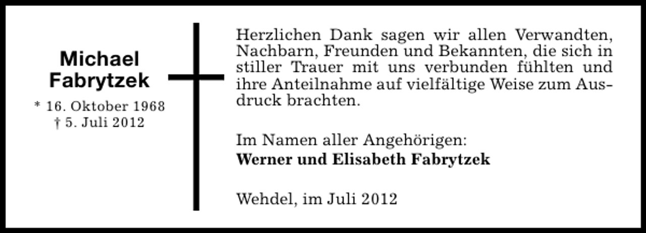 <p>Michael<br />Fabrytzek<br />* 16. Oktober 1968<br />† 5. Juli 2012</p><p>Herzlichen Dank sagen wir allen Verwandten,<br />Nachbarn, Freunden und Bekannten, die sich in<br />stiller Trauer mit uns verbunden fühlten und<br />ihre Anteilnahme auf vielfältige Weise zum Ausdruck brachten.<br />Im Namen aller Angehörigen:<br />Werner und Elisabeth Fabrytzek<br />Wehdel, im Juli 2012</p>