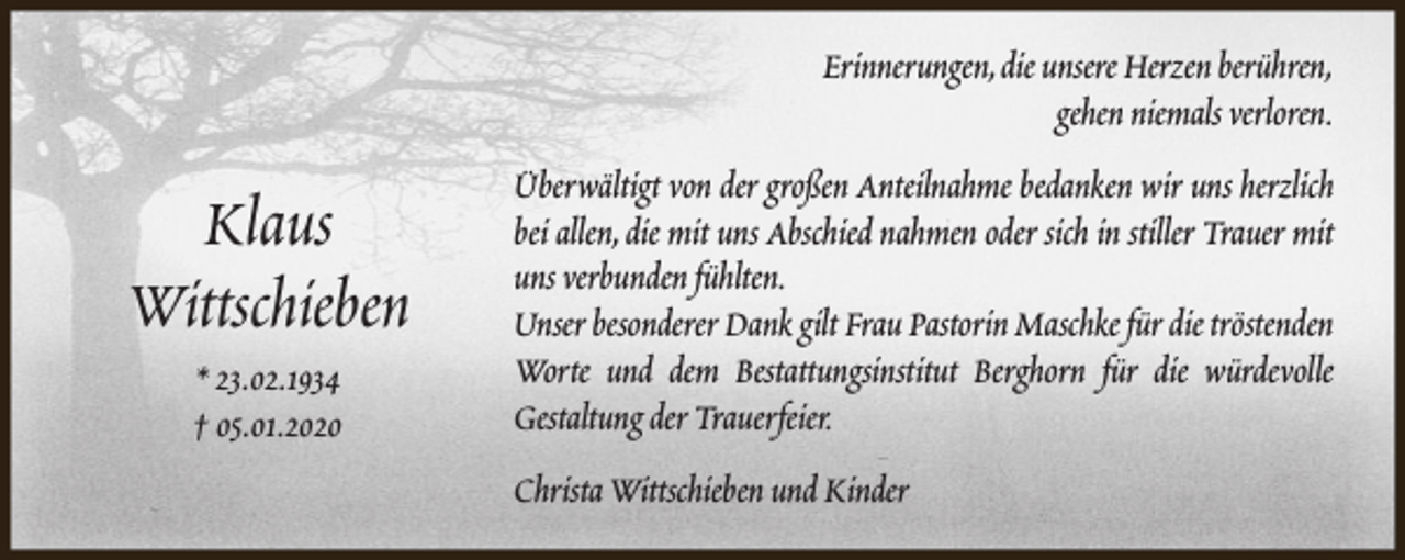 <p>Erinnerungen,die unsere Herzen berühren,<br />gehen niemals verloren.</p><p>Klaus<br />Wittschieben<br />* 23.02.1934<br />† 05.01.2020</p><p>Überwältigt von der großen Anteilnahme bedanken wir uns herzlich<br />bei allen, die mit uns Abschied nahmen oder sich in stiller Trauer mit<br />uns verbunden fühlten.<br />Unser besonderer Dank gilt Frau Pastorin Maschke für die tröstenden<br />Worte und dem Bestattungsinstitut Berghorn für die würdevolle<br />Gestaltung der Trauerfeier.<br />Christa Wittschieben und Kinder</p>
