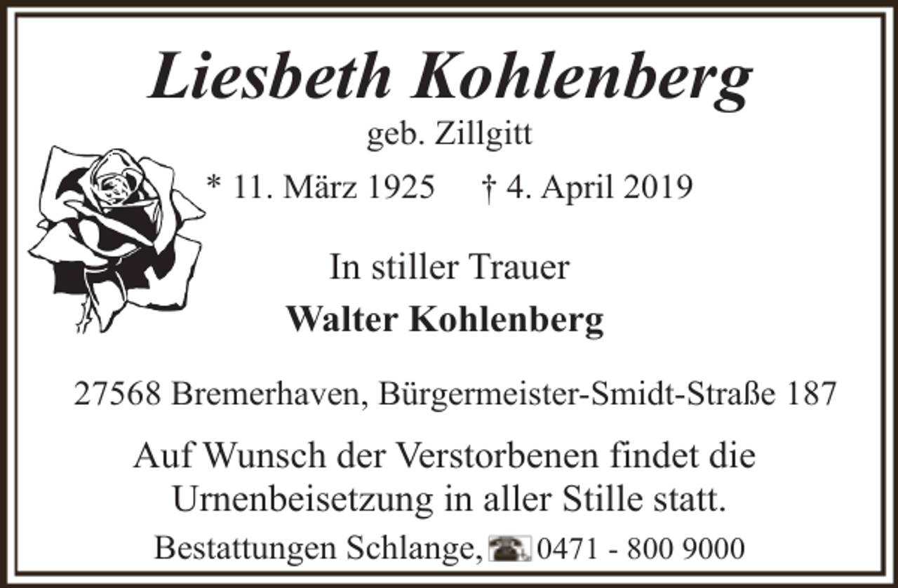 <p>Liesbeth Kohlenberg<br />geb. Zillgitt</p><p>* 11. März 1925</p><p>† 4. April 2019</p><p>In stiller Trauer<br />Walter Kohlenberg<br />27568 Bremerhaven, Bürgermeister-Smidt-Straße 187</p><p>Auf Wunsch der Verstorbenen findet die<br />Urnenbeisetzung in aller Stille statt.<br />Bestattungen Schlange,</p><p>0471 - 800 9000</p>