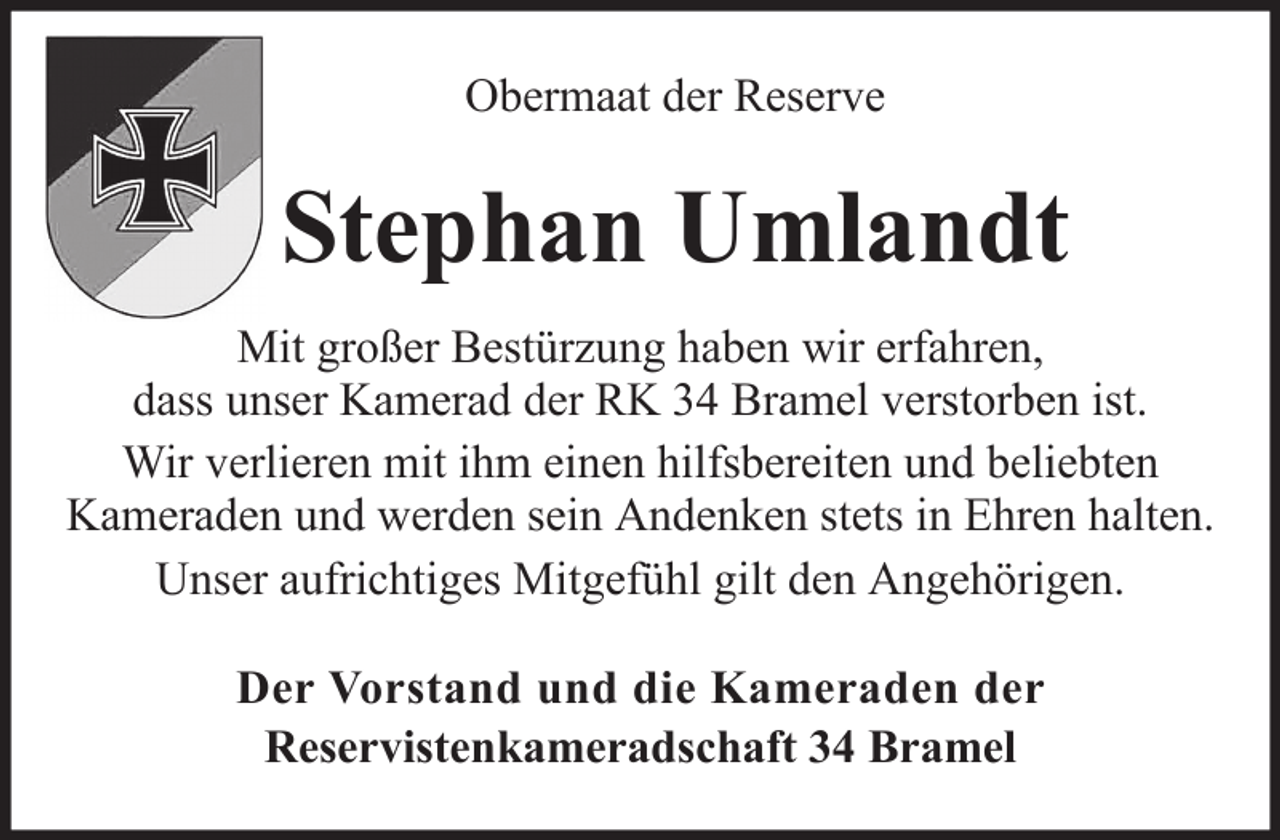 <p>Obermaat der Reserve</p><p>Stephan Umlandt<br />Mit großer Bestürzung haben wir erfahren,<br />dass unser Kamerad der RK 34 Bramel verstorben ist.<br />Wir verlieren mit ihm einen hilfsbereiten und beliebten<br />Kameraden und werden sein Andenken stets in Ehren halten.<br />Unser aufrichtiges Mitgefühl gilt den Angehörigen.<br />Der Vorstand und die Kameraden der<br />Reservistenkameradschaft 34 Bramel</p>