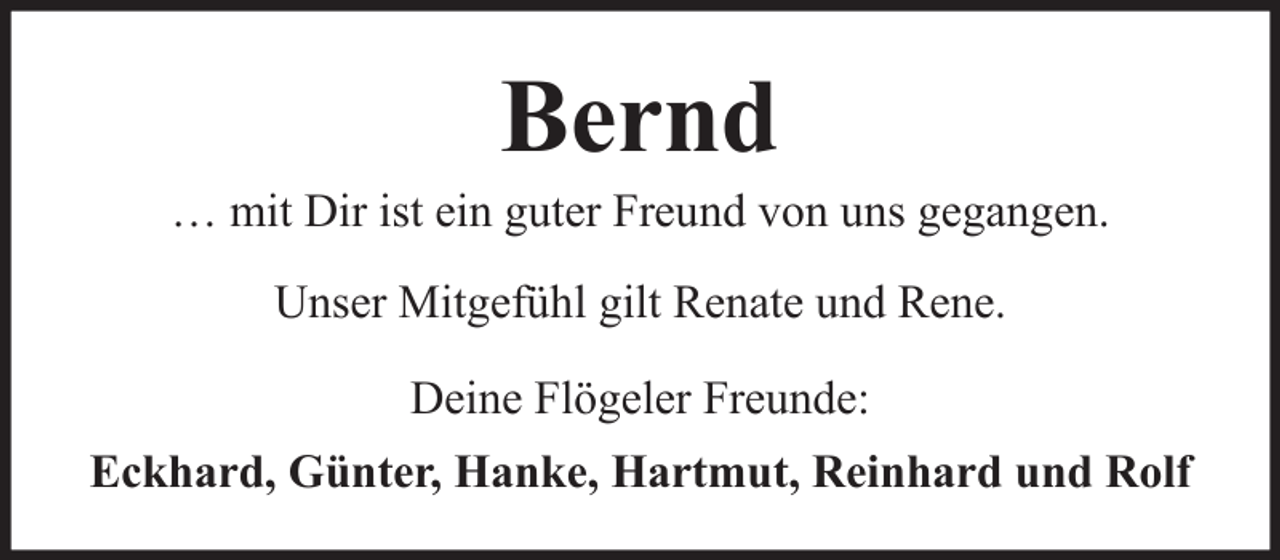 <p>Bernd<br />… mit Dir ist ein guter Freund von uns gegangen.<br />Unser Mitgefühl gilt Renate und Rene.<br />Deine Flögeler Freunde:<br />Eckhard, Günter, Hanke, Hartmut, Reinhard und Rolf</p>