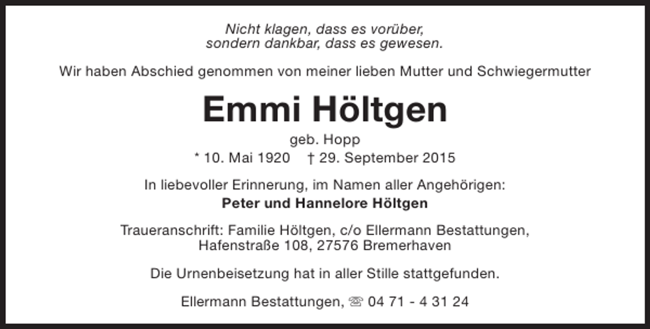 <p>Nicht klagen, dass es vorüber,<br />sondern dankbar, dass es gewesen.<br />Wir haben Abschied genommen von meiner lieben Mutter und Schwiegermutter</p><p>Emmi Höltgen</p><p>geb. Hopp<br />* 10. Mai 1920 † 29. September 2015<br />In liebevoller Erinnerung, im Namen aller Angehörigen:<br />Peter und Hannelore Höltgen<br />Traueranschrift: Familie Höltgen, c/o Ellermann Bestattungen,<br />Hafenstraße 108, 27576 Bremerhaven<br />Die Urnenbeisetzung hat in aller Stille stattgefunden.<br />Ellermann Bestattungen, s 04 71 - 4 31 24</p>
