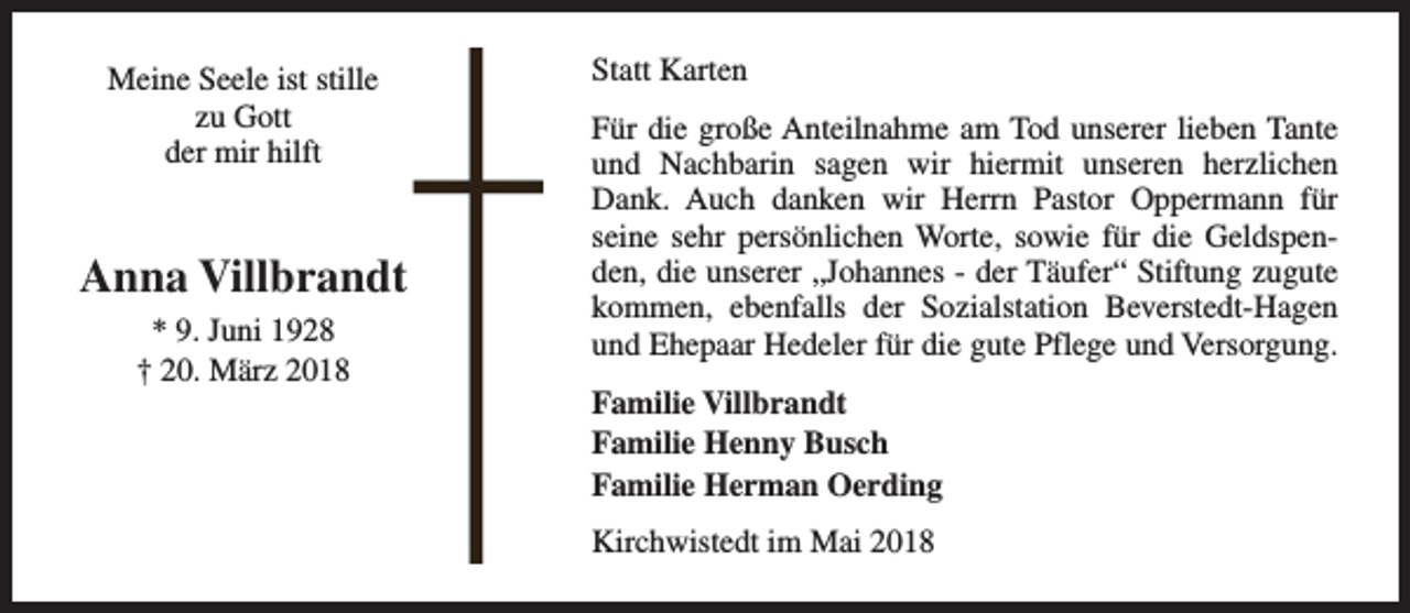<p>Meine Seele ist stille<br />zu Gott<br />der mir hilft</p><p>Anna Villbrandt<br />* 9. Juni 1928<br />† 20. März 2018</p><p>Statt Karten<br />Für die große Anteilnahme am Tod unserer lieben Tante<br />und Nachbarin sagen wir hiermit unseren herzlichen<br />Dank. Auch danken wir Herrn Pastor Oppermann für<br />seine sehr persönlichen Worte, sowie für die Geldspenden, die unserer „Johannes - der Täufer“ Stiftung zugute<br />kommen, ebenfalls der Sozialstation Beverstedt-Hagen<br />und Ehepaar Hedeler für die gute Pflege und Versorgung.<br />Familie Villbrandt<br />Familie Henny Busch<br />Familie Herman Oerding<br />Kirchwistedt im Mai 2018</p>