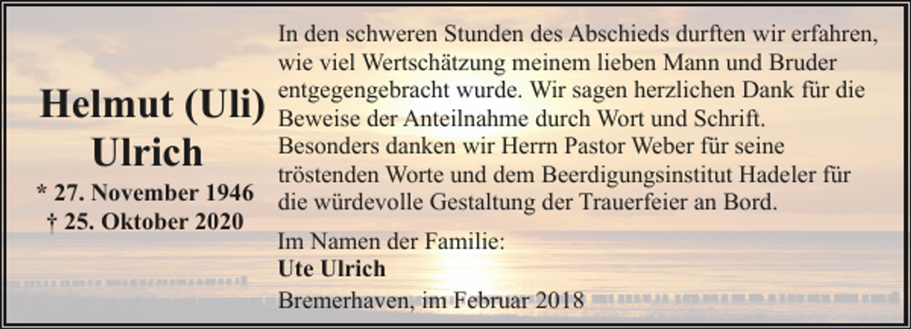 <p>In den schweren Stunden des Abschieds durften wir erfahren,<br />wie viel Wertschätzung meinem lieben Mann und Bruder<br />entgegengebracht wurde. Wir sagen herzlichen Dank für die<br />Beweise der Anteilnahme durch Wort und Schrift.<br />Besonders danken wir Herrn Pastor Weber für seine<br />tröstenden Worte und dem Beerdigungsinstitut Hadeler für<br />* 27. November 1946 die würdevolle Gestaltung der Trauerfeier an Bord.<br />† 25. Oktober 2020<br />Im Namen der Familie:<br />Ute Ulrich<br />Bremerhaven, im Februar 2018</p><p>Helmut (Uli)<br />Ulrich</p>