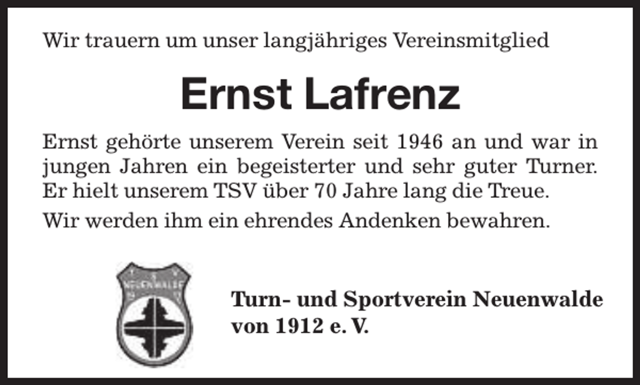 <p>Wir trauern um unser langjähriges Vereinsmitglied</p><p>Ernst Lafrenz<br />Ernst gehörte unserem Verein seit 1946 an und war in<br />jungen Jahren ein begeisterter und sehr guter Tu<br />Turner.<br />Er hielt unserem TSV über 70 Jahre lang die T<br />Trreue.<br />Wir werden ihm ein ehrendes Andenken bewahren.</p><p>Tu<br />T<br />urn- und Sportverein Neuenwalde<br />von 1912 e. V.</p>
