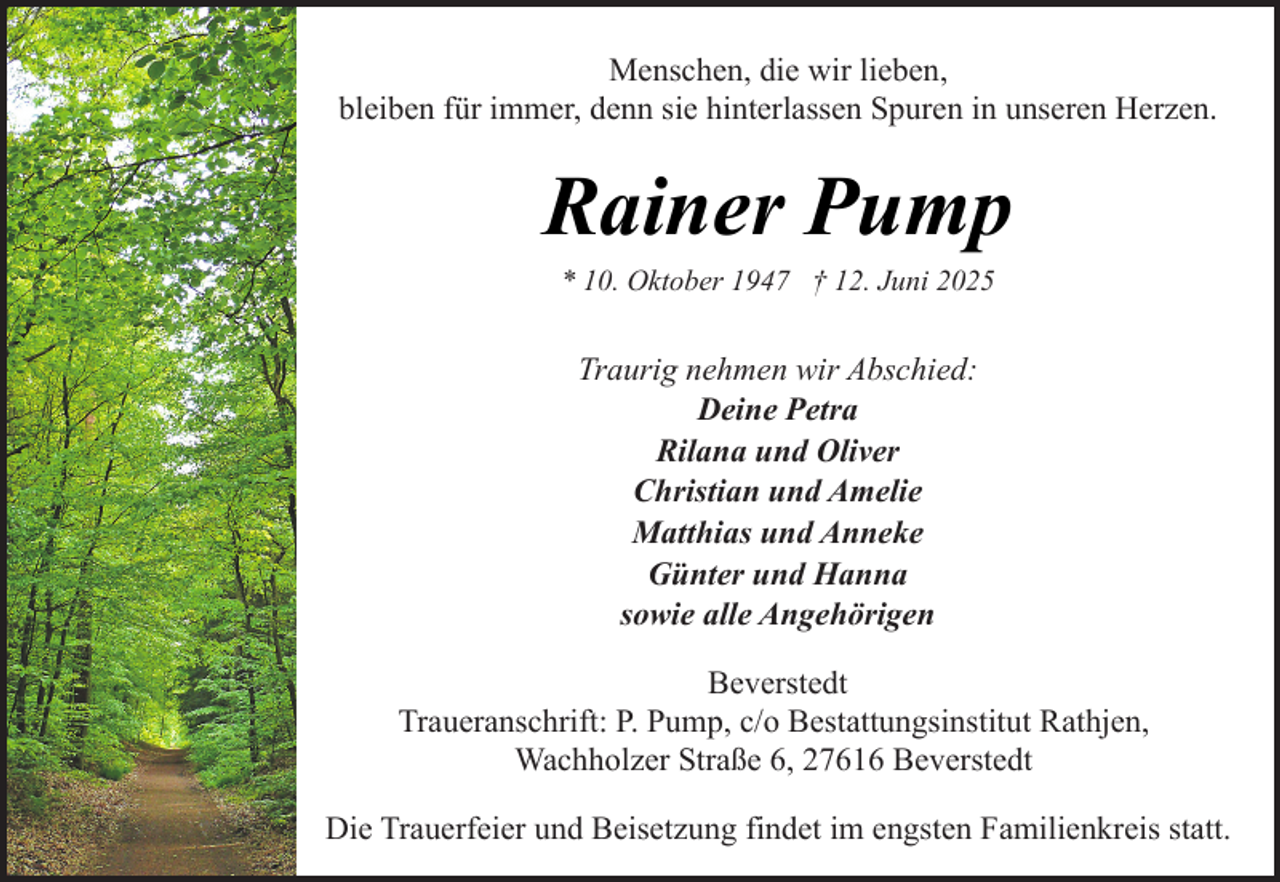 <p>Menschen, die wir lieben,<br />bleiben für immer, denn sie hinterlassen Spuren in unseren Herzen.</p><p>Rainer Pump<br />* 10. Oktober 1947 † 12. Juni 2025</p><p>Traurig nehmen wir Abschied:<br />Deine Petra<br />Rilana und Oliver<br />Christian und Amelie<br />Matthias und Anneke<br />Günter und Hanna<br />sowie alle Angehörigen<br />Beverstedt<br />Traueranschrift: P. Pump, c/o Bestattungsinstitut Rathjen,<br />Wachholzer Straße 6, 27616 Beverstedt<br />Die Trauerfeier und Beisetzung findet im engsten Familienkreis statt.</p>
