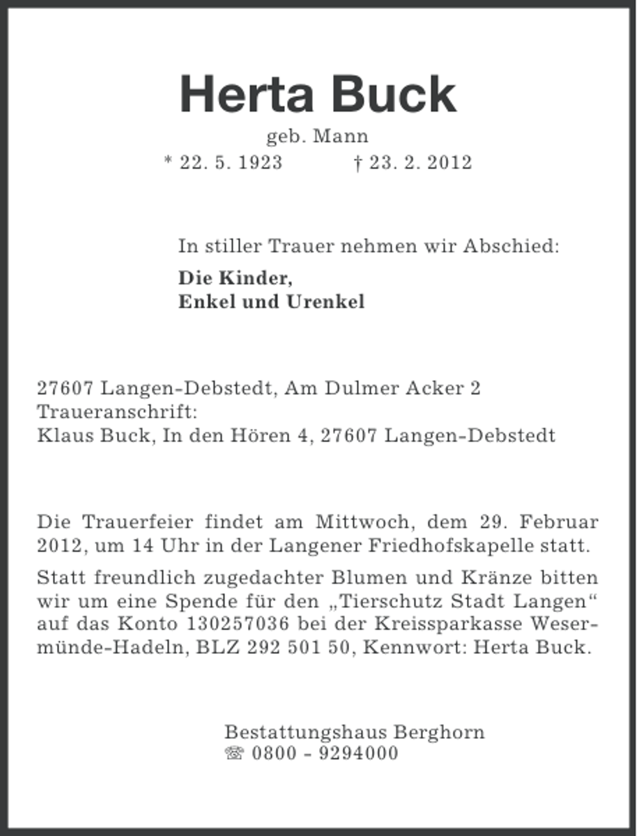 <p>Herta Buck<br />geb. Mann<br />* 22. 5. 1923<br />† 23. 2. 2012</p><p>In stiller Trauer nehmen wir Abschied:<br />Die Kinder,<br />Enkel und Urenkel</p><p>27607 Langen-Debstedt, Am Dulmer Acker 2<br />Traueranschrift:<br />Klaus Buck, In den Hören 4, 27607 Langen-Debstedt</p><p>Die Trauerfeier findet am Mittwoch, dem 29. Februar<br />2012, um 14 Uhr in der Langener Friedhofskapelle statt.<br />Statt freundlich zugedachter Blumen und Kränze bitten<br />wir um eine Spende für den „Tierschutz Stadt Langen“<br />auf das Konto 130257036 bei der Kreissparkasse Wesermünde-Hadeln, BLZ 292 501 50, Kennwort: Herta Buck.</p><p>Bestattungshaus Berghorn<br />0800 - 9294000</p>